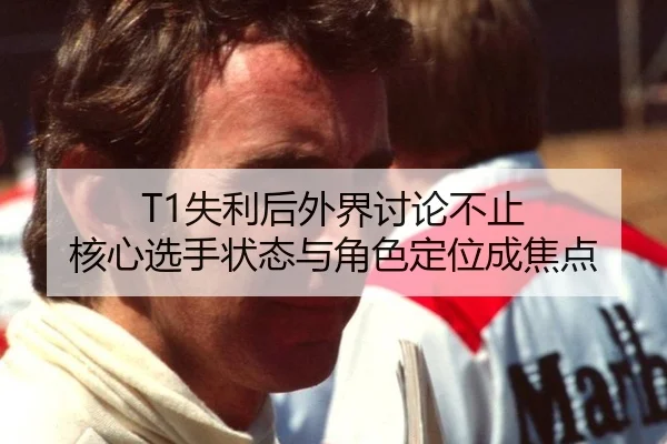 T1失利后外界讨论不止 核心选手状态与角色定位成焦点